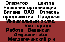 Оператор Call-центра › Название организации ­ Билайн, ОАО › Отрасль предприятия ­ Продажи › Минимальный оклад ­ 15 000 - Все города Работа » Вакансии   . Амурская обл.,Магдагачинский р-н